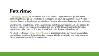 Futurismo
O movimento futurista foi encabeçado pelo poeta italiano Filippo Marinetti, que lançou um
manifesto publicado em um jornal francês (Le Figaro) no dia 20 de fevereiro de 1909. No ano
seguinte, diversos artistas lançam um Manifesto Futurista relacionado diretamente com a pintura.
Suas principais características eram a exaltação da tecnologia, das máquinas, da velocidade e do
progresso. Um dos expoentes da pintura futurista foi o artista italiano Giacomo Balla. Outros
representantes são: Umberto Boccioni, Carlo Carrà, Luigi Russolo e Gino Severini.
No Brasil, os ideais da Semana de Arte Moderna, que inauguraram o movimento modernista no
país, sofreram influência do futurismo. Isso porque a rejeição ao passado, bem como o culto do
futuro, propulsionaram as ideias modernistas.
 