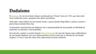 Dadaísmo
O dadaísmo foi um movimento ilógico encabeçado por Tristan Tzara em 1916, que mais tarde
ficou conhecido como o propulsor dos ideais surrealistas.
Além dele, outros líderes do movimento foram: o poeta alemão Hugo Ball e o pintor, escultor e
poeta franco-alemão Hans Arp.
As principais características do dadaísmo são a espontaneidade da arte pautada na liberdade de
expressão, no absurdo e irracionalidade.
Sem dúvida, o pintor e escultor francês Marcel Duchamp foi uma das figuras mais emblemáticas
do movimento dadaísta com seus objetos prontos (ready-made) que se afastam de sua função
original. A Fonte é uma das obras mais representativas desse momento.
 