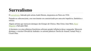Surrealismo
O surrealismo, liderado pelo artista André Breton, despontou em Paris em 1924.
Pautado no subconsciente, esse movimento era caracterizado por uma arte impulsiva, fantástica e
onírica.
Alguns artistas que merecem destaque são Giorgio de Chirico, Max Ernst, Joan Miró, René
Magritte e Salvador Dalí.
A literatura e as artes plásticas brasileiras sofreram grande influência dessa vanguarda. Merecem
destaque: o escritor Oswald de Andrade e os artistas plásticos Tarsila do Amaral, Ismael Nery e
Cícero Dias.
 