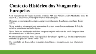 Contexto Histórico das Vanguardas
Europeias
Com o advento da Revolução Industrial no século XIX e da Primeira Guerra Mundial no início do
século XX, a sociedade passava por diversas transformações.
Destacam-se os avanços tecnológicos, progressos industriais, descobertas científicas, dentre
outros.
Nesse sentido, a arte demostrou a necessidade de propor novas formas estéticas e de fruição
artística, pautadas na realidade vigente.
Dessa forma, os movimentos artísticos europeus surgidos no fervor dos ideais da época foram
diretamente contra os ideais da guerra.
Os artistas utilizavam da ironia e da capacidade de “chocar” o público, a fim de despertar outras
maneiras de apreciar e refletir sobre a vida.
Por outro lado, um deles exaltou os avanços tecnológicos e o progresso, no caso o futurismo
italiano.
 
