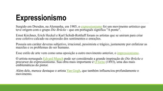 Expressionismo
Surgido em Dresden, na Alemanha, em 1905, o expressionismo foi um movimento artístico que
teve origem com o grupo Die Brücke - que em português significa "A ponte".
Ernst Kirchner, Erich Heckel e Karl Schidt-Rottluff foram os artistas que se uniram para criar
esse coletivo calcado na expressão dos sentimentos e emoções.
Possuía um caráter deveras subjetivo, irracional, pessimista e trágico, justamente por enfatizar as
mazelas e os problemas do ser humano.
Esse estilo de arte vem como uma oposição a outro movimento anterior, o impressionismo.
O artista norueguês Edvard Munch pode ser considerado a grande inspiração do Die Brücke e
precursor do expressionismo. Sua obra mais importante é O Grito (1893), uma das mais
emblemáticas do pintor.
Além dele, merece destaque o artista Van Gogh, que também influenciou profundamente o
movimento.
 
