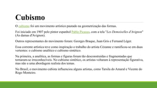 Cubismo
O cubismo foi um movimento artístico pautado na geometrização das formas.
Foi iniciado em 1907 pelo pintor espanhol Pablo Picasso, com a tela "Les Demoiselles d'Avignon"
(As damas d'Avignon).
Outros representantes do movimento foram: Georges Braque, Juan Gris e Fernand Léger.
Essa corrente artística teve como inspiração o trabalho do artista Cézanne e ramificou-se em duas
vertentes: o cubismo analítico e cubismo sintético.
Na primeira, a analítica, as formas e figuras foram tão desconstruídas e fragmentadas que
tornaram-se irreconhecíveis. No cubismo sintético, os artistas voltaram à representação figurativa,
mas não a uma abordagem realista dos temas.
No Brasil, o movimento cubista influenciou alguns artistas, como Tarsila do Amaral e Vicente do
Rego Monteiro.
 