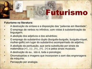 Futurismo na literatura: A destruição da sintaxe e a disposição das “palavras em liberdade”; O emprego de verbos no infinitivo, com vistas à substantivação da linguagem; A abolição dos adjetivos e dos advérbios; O emprego do substantivo duplo (burguês-burguês, burguês-níquel, mulher-golfo) em lugar do substantivo acompanhado de adjetivo; A abolição da pontuação, que seria substituída por sinais da matemática (+) , (-) , (=) , (<) , (>) e pelos sinais musicais; A destruição do eu , isto é, toda a psicologia; Onomatopéias e imagens que incorporam o som das engrenagens da máquina; Percepção por analogia. Futurismo 