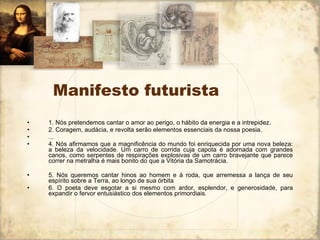 Manifesto futurista 1. Nós pretendemos cantar o amor ao perigo, o hábito da energia e a intrepidez. 2. Coragem, audácia, e revolta serão elementos essenciais da nossa poesia. ... 4. Nós afirmamos que a magnificência do mundo foi enriquecida por uma nova beleza: a beleza da velocidade. Um carro de corrida cuja capota é adornada com grandes canos, como serpentes de respirações explosivas de um carro bravejante que parece correr na metralha é mais bonito do que a Vitória da Samotrácia. 5. Nós queremos cantar hinos ao homem e à roda, que arremessa a lança de seu espírito sobre a Terra, ao longo de sua órbita 6. O poeta deve esgotar a si mesmo com ardor, esplendor, e generosidade, para expandir o fervor entusiástico dos elementos primordiais. 