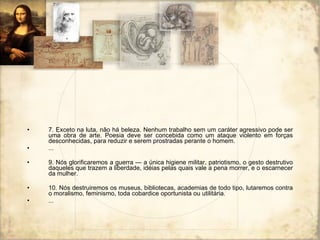 7. Exceto na luta, não há beleza. Nenhum trabalho sem um caráter agressivo pode ser uma obra de arte. Poesia deve ser concebida como um ataque violento em forças desconhecidas, para reduzir e serem prostradas perante o homem. ... 9. Nós glorificaremos a guerra — a única higiene militar, patriotismo, o gesto destrutivo daqueles que trazem a liberdade, idéias pelas quais vale a pena morrer, e o escarnecer da mulher. 10. Nós destruiremos os museus, bibliotecas, academias de todo tipo, lutaremos contra o moralismo, feminismo, toda cobardice oportunista ou utilitária. ... 