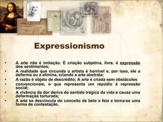 Expressionismo A arte não é imitação. É criação subjetiva, livre, é  expressão  dos sentimentos; A realidade que circunda o artista é horrível e, por isso, ele a deforma ou a elimina, criando a arte abstrata; A razão é objeto de descrédito; A arte é criada sem obstáculos  convencionais, o que representa um repúdio à repressão social; A vivência da dor deriva do sentido trágico da vida e causa uma deformação torturada; A arte se desvincula do conceito de belo e feio e torna-se uma forma de contestação. 