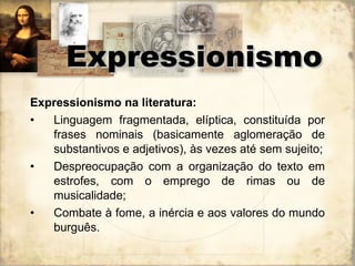 Expressionismo na literatura:  Linguagem fragmentada, elíptica, constituída por frases nominais (basicamente aglomeração de substantivos e adjetivos), às vezes até sem sujeito; Despreocupação com a organização do texto em estrofes, com o emprego de rimas ou de musicalidade; Combate à fome, a inércia e aos valores do mundo burguês. Expressionismo 