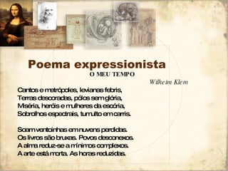 Poema expressionista O MEU TEMPO Wilheim Klem Cantos e metrópoles, levianas febris, Terras descoradas, pólos sem glória, Miséria, heróis e mulheres da escória, Sobrolhos espectrais, tumulto em carris. Soam ventoinhas em nuvens perdidas. Os livros são bruxas. Povos desconexos. A alma reduz-se a mínimos complexos. A arte está morta. As horas reduzidas. 