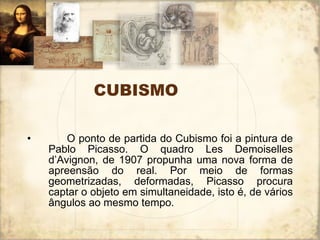 CUBISMO        O ponto de partida do Cubismo foi a pintura de Pablo Picasso. O quadro Les Demoiselles d’Avignon, de 1907 propunha uma nova forma de apreensão do real. Por meio de formas geometrizadas, deformadas, Picasso procura captar o objeto em simultaneidade, isto é, de vários ângulos ao mesmo tempo.  