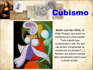 Cubismo Mulher com flor  (1932),  de Pablo Picasso, que assim se manifestou em certa ocasião: “Toda a gente quer compreender a arte. Por que não tentam compreender as canções de um pássaro? [...] Pessoas que querem explicar telas normalmente ladram para a árvore errada”. 