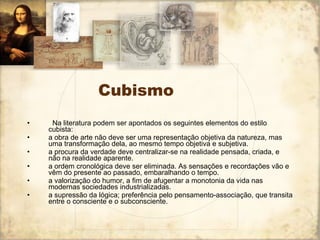 Cubismo    Na literatura podem ser apontados os seguintes elementos do estilo cubista:  a obra de arte não deve ser uma representação objetiva da natureza, mas uma transformação dela, ao mesmo tempo objetiva e subjetiva.  a procura da verdade deve centralizar-se na realidade pensada, criada, e não na realidade aparente.  a ordem cronológica deve ser eliminada. As sensações e recordações vão e vêm do presente ao passado, embaralhando o tempo.  a valorização do humor, a fim de afugentar a monotonia da vida nas modernas sociedades industrializadas.  a supressão da lógica; preferência pelo pensamento-associação, que transita entre o consciente e o subconsciente.  