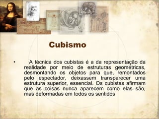 Cubismo     A técnica dos cubistas é a da representação da realidade por meio de estruturas geométricas, desmontando os objetos para que, remontados pelo espectador, deixassem transparecer uma estrutura superior, essencial. Os cubistas afirmam que as coisas nunca aparecem como elas são, mas deformadas em todos os sentidos  