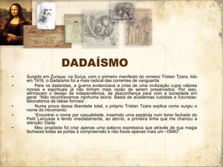 DADAÍSMO Surgido em Zurique, na Suíça, com o primeiro manifesto do romeno Tristan Tzara, lido em 1916, o Dadaísmo foi a mais radical das correntes de vanguarda.         Para os dadaístas, a guerra evidenciava a crise de uma civilização cujos valores morais e espirituais já não tinham mais razão de serem preservados. Por isso, afirmavam o desejo de independência, de desconfiança para com a sociedade em geral: “Não reconhecemos nenhuma teoria. Basta de academias cubistas e futuristas: laboratórios de idéias formais”.         Numa prova dessa liberdade total, o próprio Tristan Tzara explica como surgiu o nome do movimento:        “ Encontrei o nome por casualidade, inserindo uma espátula num tomo fechado do Petit Larousse e lendo imediatamente, ao abri-lo, a primeira linha que me chamou a atenção: Dada.         Meu propósito foi criar apenas uma palavra expressiva que através de sua magia fechasse todas as portas à compreensão e não fosse apenas mais um –ISMO”.  