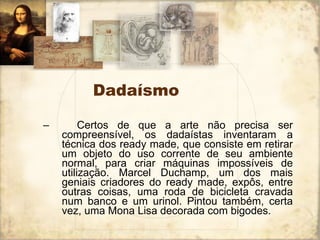 Dadaísmo     Certos de que a arte não precisa ser compreensível, os dadaístas inventaram a técnica dos ready made, que consiste em retirar um objeto do uso corrente de seu ambiente normal, para criar máquinas impossíveis de utilização. Marcel Duchamp, um dos mais geniais criadores do ready made, expôs, entre outras coisas, uma roda de bicicleta cravada num banco e um urinol. Pintou também, certa vez, uma Mona Lisa decorada com bigodes.  