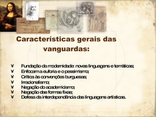 Características gerais das vanguardas: Fundação da modernidade: novas linguagens e temáticas; Enfocam a euforia e o pessimismo; Crítica às convenções burguesas; Irracionalismo; Negação do academicismo; Negação das formas fixas; Defesa da interdependência das linguagens artísticas. 