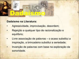 Dadaísmo na Literatura: Agressividade, improvisação, desordem; Rejeição a qualquer tipo de racionalização e equilíbrio; Livre associação de palavras – o acaso substitui a inspiração, a brincadeira substitui a seriedade; Invenção de palavras com base na exploração da sonoridade. Dadaísmo 