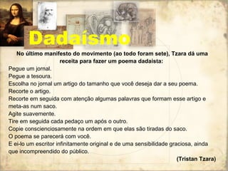 Dadaísmo No último manifesto do movimento (ao todo foram sete), Tzara dá uma receita para fazer um poema dadaísta:   Pegue um jornal. Pegue a tesoura. Escolha no jornal um artigo do tamanho que você deseja dar a seu poema. Recorte o artigo. Recorte em seguida com atenção algumas palavras que formam esse artigo e meta-as num saco. Agite suavemente. Tire em seguida cada pedaço um após o outro. Copie conscienciosamente na ordem em que elas são tiradas do saco. O poema se parecerá com você. E ei-lo um escritor infinitamente original e de uma sensibilidade graciosa, ainda que incompreendido do público. (Tristan Tzara) 