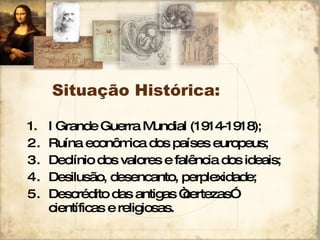 Situação Histórica: I Grande Guerra Mundial (1914-1918); Ruína econômica dos países europeus; Declínio dos valores e falência dos ideais; Desilusão, desencanto, perplexidade; Descrédito das antigas “certezas” científicas e religiosas. 