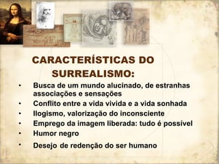 CARACTERÍSTICAS DO SURREALISMO: Busca de um mundo alucinado, de estranhas associações e sensações Conflito entre a vida vivida e a vida sonhada Ilogismo, valorização do inconsciente Emprego da imagem liberada: tudo é possível Humor negro Desejo   de redenção do ser humano 