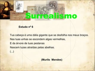 Surrealismo Estudo nº 6 Tua cabeça é uma dália gigante que se desfolha nos meus braços. Nas tuas unhas se escondem algas vermelhas, E da árvore de tuas pestanas Nascem luzes atraídas pelas abelhas. (...) (Murilo  Mendes) 
