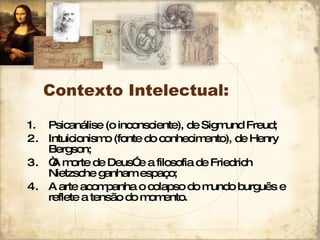 Contexto Intelectual: Psicanálise (o inconsciente), de Sigmund Freud; Intuicionismo (fonte do conhecimento), de Henry Bergson; “ A morte de Deus” e a filosofia de Friedrich Nietzsche ganham espaço; A arte acompanha o colapso do mundo burguês e reflete a tensão do momento. 