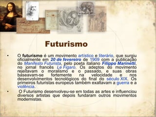 Futurismo O  futurismo  é um movimento  artístico  e  literário , que surgiu oficialmente em  20 de fevereiro  de  1909  com a publicação do  Manifesto Futurista , pelo poeta italiano  Filippo  Marinetti , no jornal francês  Le   Figaro . Os adeptos do movimento rejeitavam o moralismo e o passado, e suas obras baseavam-se fortemente na velocidade e nos desenvolvimentos tecnológicos do final do  século XIX . Os primeiros futuristas europeus também exaltavam a  guerra  e a  violência . O Futurismo desenvolveu-se em todas as artes e influenciou diversos artistas que depois fundaram outros movimentos modernistas. 