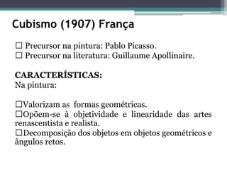 Cubismo (1907) França
Precursor na pintura: Pablo Picasso.
Precursor na literatura: Guillaume Apollinaire.
CARACTERÍSTICAS:
Na pintura:
Valorizam as formas geométricas.
Opõem-se à objetividade e linearidade das artes
renascentista e realista.
Decomposição dos objetos em objetos geométricos e
ângulos retos.
 