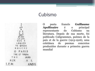 Cubismo
O poeta francês Guillaume
Apollinaire é o principal
representante do Cubismo na
literatura. Depois de sua morte, foi
publicado Caligrammes, poèmes de la
paix et de la guerre (1913-1916), uma
coletânea de poemas concretos
produzidos durante a primeira guerra
mundial
 