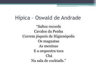 Hípica – Oswald de Andrade
“Saltos records
Cavalos da Penha
Correm jóqueis de Higienópolis
Os magnatas
As meninas
E a orquestra toca
Chá
Na sala de cocktails.”
 