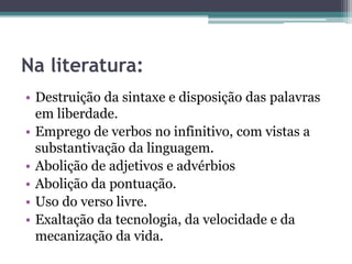 Na literatura:
• Destruição da sintaxe e disposição das palavras
em liberdade.
• Emprego de verbos no infinitivo, com vistas a
substantivação da linguagem.
• Abolição de adjetivos e advérbios
• Abolição da pontuação.
• Uso do verso livre.
• Exaltação da tecnologia, da velocidade e da
mecanização da vida.
 