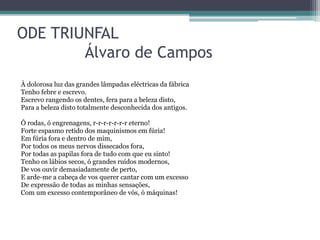 ODE TRIUNFAL
Álvaro de Campos
À dolorosa luz das grandes lâmpadas eléctricas da fábrica
Tenho febre e escrevo.
Escrevo rangendo os dentes, fera para a beleza disto,
Para a beleza disto totalmente desconhecida dos antigos.
Ó rodas, ó engrenagens, r-r-r-r-r-r-r eterno!
Forte espasmo retido dos maquinismos em fúria!
Em fúria fora e dentro de mim,
Por todos os meus nervos dissecados fora,
Por todas as papilas fora de tudo com que eu sinto!
Tenho os lábios secos, ó grandes ruídos modernos,
De vos ouvir demasiadamente de perto,
E arde-me a cabeça de vos querer cantar com um excesso
De expressão de todas as minhas sensações,
Com um excesso contemporâneo de vós, ó máquinas!
 
