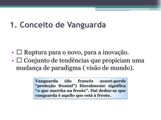 1. Conceito de Vanguarda
• Ruptura para o novo, para a inovação.
• Conjunto de tendências que propiciam uma
mudança de paradigma ( visão de mundo).
Vanguarda (do francês avant-garde
“proteção frontal”) literalmente significa
“o que marcha na frente”. Daí deduz-se que
vanguarda é aquilo que está à frente.
 