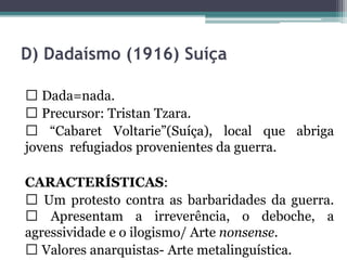 D) Dadaísmo (1916) Suíça
Dada=nada.
Precursor: Tristan Tzara.
“Cabaret Voltarie”(Suíça), local que abriga
jovens refugiados provenientes da guerra.
CARACTERÍSTICAS:
Um protesto contra as barbaridades da guerra.
Apresentam a irreverência, o deboche, a
agressividade e o ilogismo/ Arte nonsense.
Valores anarquistas- Arte metalinguística.
 