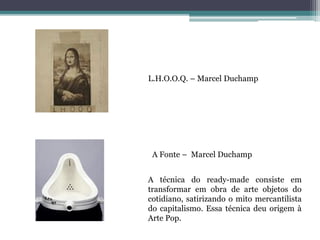 L.H.O.O.Q. – Marcel Duchamp
A Fonte – Marcel Duchamp
A técnica do ready-made consiste em
transformar em obra de arte objetos do
cotidiano, satirizando o mito mercantilista
do capitalismo. Essa técnica deu origem à
Arte Pop.
 