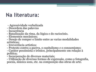 - Agressividade verbalizada
- Desordem das palavras
- Incoerência
- Banalização da rima, da lógica e do raciocínio.
- Elementos mecânicos;
- Desejo de romper o limite entre as varias modalidades
artísticas;
- Irreverência artística;
- Protesto contra a guerra, o capitalismo e o consumismo;
- Caráter pessimista e irônico, principalmente em relação à
política;
- Incorporação de diversos materiais;
- Utilização de diversas formas de expressão, como a fotografia,
poesia, música sons, etc. na composição das obras de arte.
Na literatura:
 