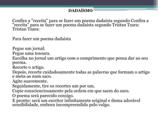 Confira a "receita" para se fazer um poema dadaísta segundo Confira a
"receita" para se fazer um poema dadaísta segundo Tristan Tzara:
Tristan Tzara:
Para fazer um poema dadaísta
Pegue um jornal.
Pegue uma tesoura.
Escolha no jornal um artigo com o comprimento que pensa dar ao seu
poema.
Recorte o artigo.
Depois, recorte cuidadosamente todas as palavras que formam o artigo
e meta-as num saco.
Agite suavemente.
Seguidamente, tire os recortes um por um.
Copie conscienciosamente pela ordem em que saem do saco.
O poema será parecido consigo.
E pronto: será um escritor infinitamente original e duma adorável
sensibilidade, embora incompreendido pelo vulgo.
DADAÍSMO
 
