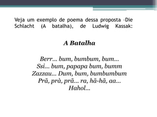 Veja um exemplo de poema dessa proposta –Die
Schlacht (A batalha), de Ludwig Kassak:
A Batalha
Berr… bum, bumbum, bum…
Ssi… bum, papapa bum, bumm
Zazzau… Dum, bum, bumbumbum
Prã, prà, prã… ra, hã-hã, aa…
Hahol…
 