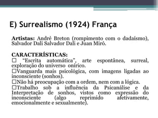 E) Surrealismo (1924) França
Artistas: André Breton (rompimento com o dadaísmo),
Salvador Dali Salvador Dali e Juan Miró.
CARACTERÍSTICAS:
“Escrita automática”, arte espontânea, surreal,
exploração do universo onírico.
Vanguarda mais psicológica, com imagens ligadas ao
inconsciente (sonhos).
Não há preocupação com a ordem, nem com a lógica.
Trabalho sob a influência da Psicanálise e da
Interpretação de sonhos, vistos como expressão do
inconsciente (algo reprimido afetivamente,
emocionalmente e sexualmente).
 