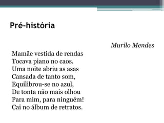 Pré-história
Murilo Mendes
Mamãe vestida de rendas
Tocava piano no caos.
Uma noite abriu as asas
Cansada de tanto som,
Equilibrou-se no azul,
De tonta não mais olhou
Para mim, para ninguém!
Cai no álbum de retratos.
 