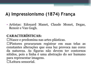 A) Impressionismo (1874) França
• Artistas: Edouard Manet, Claude Monet, Degas,
Renoir e Van Gogh.
CARACTERÍSTICAS:
Nasce e predomina nas artes plásticas.
Pintores procuraram registrar em suas telas as
constantes alterações que essa luz provoca nas cores
da natureza. As figuras não devem ter contornos
nítidos, pois a linha é uma abstração do ser humano
para representar imagens.
Leitura sensorial.
 