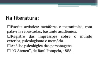 Na literatura:
Escrita artística: metáforas e metonímias, com
palavras rebuscadas, bastante acadêmica.
Registro das impressões sobre o mundo
exterior, psicologismo e memória.
Análise psicológica das personagens.
“O Ateneu”, de Raul Pompeia, 1888.
 