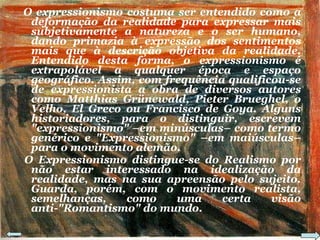 O expressionismo costuma ser entendido como a deformação da realidade para expressar mais subjetivamente a natureza e o ser humano, dando primazia à expressão dos sentimentos mais que à descrição objetiva da realidade. Entendido desta forma, o expressionismo é extrapolável a qualquer época e espaço geográfico. Assim, com frequência qualificou-se de expressionista a obra de diversos autores como Matthias Grünewald, Pieter Brueghel, o Velho, El Greco ou Francisco de Goya. Alguns historiadores, para o distinguir, escrevem "expressionismo" –em minúsculas– como termo genérico e "Expressionismo" –em maiúsculas– para o movimento alemão. O Expressionismo distingue-se do Realismo por não estar interessado na idealização da realidade, mas na sua apreensão pelo sujeito. Guarda, porém, com o movimento realista, semelhanças, como uma certa visão anti-"Romantismo" do mundo. 