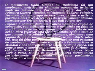 O movimento Dadá (Dada) ou Dadaísmo foi um movimento artístico da chamada vanguarda artística moderna iniciado em Zurique, em 1915 durante a Primeira Guerra Mundial, no chamado Cabaret Voltaire. Formado por um grupo de escritores, poetas e artistas plásticos, dois deles desertores do serviço militar alemão, liderados por Tristan Tzara, Hugo Ball e Hans Arp. Embora a palavra dada em francês signifique cavalo de brinquedo, sua utilização marca o non-sense ou falta de sentido que pode ter a linguagem (como na fala de um bebê). Para reforçar esta idéia foi estabelecido o mito de que o nome foi escolhido aleatoriamente, abrindo-se uma página de um dicionário e inserindo-se um estilete sobre ela. Isso foi feito para simbolizar o caráter anti-racional do movimento, claramente contrário à Primeira Guerra Mundial e aos padrões da arte estabelecida na época. Em poucos anos o movimento alcançou, além de Zurique, as cidades de Barcelona, Berlim, Colônia, Hanôver, Nova York e Paris. Muitos de seus seguidores deram início posteriormente ao surrealismo e seus parâmetros influenciam a arte até hoje. 