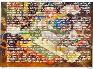 Oposição a qualquer tipo de equilíbrio, combinação de pessimismo irônico e ingenuidade radical, ceticismo absoluto e improvisação. Enfatizou o ilógico e o absurdo. Entretanto, apesar da aparente falta de sentido, o movimento protestava contra a loucura da guerra. Assim, sua principal estratégia era mesmo denunciar e escandalizar. A princípio, o movimento não envolveu uma estética específica, mas talvez as formas principais da expressão dadá tenham sido o poema aleatório e o ready made. Sua tendência extravagante e baseada no acaso serviu de base para o surgimento de inúmeros outros movimentos artísticos do século XX, entre eles o Surrealismo, a Arte Conceitual, a Pop Art e o Expressionismo Abstrato. A sua proposta é que a arte ficasse solta das amarras racionalistas e fosse apenas o resultado do automatismo psíquico, selecionando e combinando elementos por acaso. Sendo a negação total da cultura, o Dadaísmo defende o absurdo, a incoerência, a desordem, o caos. Politicamente , firma-se como um protesto contra uma civilização que não conseguiria evitar a guerra. Ready-Made significa confeccionado, pronto. Expressão criada em 1913 pelo artista francês Marcel Duchamp para designar qualquer objeto manufaturado de consumo popular, tratado como objeto de arte por opção do artista.O fim do Dada como atividade de grupo ocorreu por volta de 1921. 