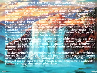 O Surrealismo foi um movimento artístico e literário surgido primeiramente em Paris dos anos 20, inserido no contexto das vanguardas que viriam a definir o modernismo no período entre as duas Grandes Guerras Mundiais. Reúne artistas anteriormente ligados ao Dadaísmo ganhando dimensão internacional. Fortemente influenciado pelas teorias psicanalíticas de Sigmund Freud (1856-1939), mas também pelo Marxismo, o surrealismo enfatiza o papel do inconsciente na atividade criativa. Um dos seus objetivos foi produzir uma arte que, segundo o movimento, estava sendo destruída pelo racionalismo. O poeta e crítico André Breton (1896-1966) é o principal líder e mentor deste movimento. A palavra surrealismo supõe-se ter sido criada em 1917 pelo poeta Guillaume Apollinaire (1886-1918), jovem artista ligado ao Cubismo, e autor da peça teatral As Mamas de Tirésias (1917), considerada uma precursora do movimento. Um dos principais manifestos do movimento é o Manifesto Surrealista de (1924). Além de Breton seus representantes mais conhecidos são Antonin Artaud no teatro, Luis Buñuel no cinema e Max Ernst, René Magritte e Salvador Dalí no campo das artes plásticas. 