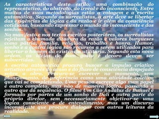 As características deste estilo: uma combinação do representativo, do abstrato, do irreal e do inconsciente. Entre muitas de suas metodologias estão a colagem e a escrita automática. Segundo os surrealistas, a arte deve se libertar das exigências da lógica e da razão e ir além da consciência cotidiana, buscando expressar o mundo do inconsciente e dos sonhos. No manifesto e nos textos escritos posteriores, os surrealistas rejeitam a chamada ditadura da razão e valores burgueses como pátria, família, religião, trabalho e honra. Humor, sonho e a contra lógica são recursos a serem utilizados para libertar o homem da existência utilitária. Segundo esta nova ordem, as idéias de bom gosto e decoro devem ser subvertidas. A escrita automática procura buscar o impulso criativo artístico através do acaso e do fluxo de consciência despejado sobre a obra. Procura-se escrever no momento, sem planejamento, de preferência como uma atividade coletiva que vai se completando. Uma pessoa escreve algo num papel e outro completa, mas não de maneira lógica, passando a outro que dá seqüência. O filme Um Cão Andaluz de Buñuel é formado por partes de um sonho de Dali e outra parte do próprio diretor, sem necessariamente objetivar-se uma lógica consciente e de entendimento, mas um discurso inconsciente que procure dialogar com outras leituras da realidade. 