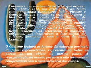 Cubismo é um movimento artístico que ocorreu entre 1907 e 1914, nas artes plásticas, tendo como principais fundadores  Pablo Picasso  e  Georges Braque  e tendo se expandido para a literatura e a poesia pela influência de escritores como  Guillaume Apollinaire ,  John dos Passos  e  Vladimir Maiakovski . O quadro "Les demoiselles d'Avignon", de Picasso, 1907 é conhecido como marco inicial do Cubismo. Nele ficam evidentes as referências a máscaras africanas, que inspiraram a fase inicial do cubismo, juntamente com a obra de  Paul Cézanne . O Cubismo tratava as formas da natureza por meio de figuras geométricas, representando todas as partes de um objeto no mesmo plano. A representação do mundo passava a não ter nenhum compromisso com a aparência real das coisas. 