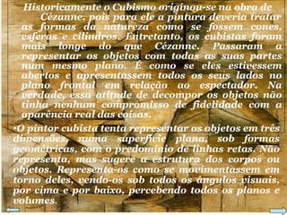 Historicamente o Cubismo originou-se na obra de  Cézanne, pois para ele a pintura deveria tratar as formas da natureza como se fossem cones, esferas e cilindros. Entretanto, os cubistas foram mais longe do que Cézanne. Passaram a representar os objetos com todas as suas partes num mesmo plano. É como se eles estivessem abertos e apresentassem todos os seus lados no plano frontal em relação ao espectador. Na verdade, essa atitude de decompor os objetos não tinha nenhum compromisso de fidelidade com a aparência real das coisas. O pintor cubista tenta representar os objetos em três dimensões, numa superfície plana, sob formas geométricas, com o predomínio de linhas retas. Não representa, mas sugere a estrutura dos corpos ou objetos. Representa-os como se movimentassem em torno deles, vendo-os sob todos os ângulos visuais, por cima e por baixo, percebendo todos os planos e volumes . 