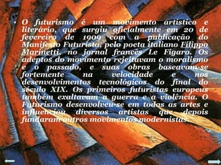 O futurismo é um movimento artístico e literário, que surgiu oficialmente em 20 de fevereiro de 1909 com a publicação do Manifesto Futurista, pelo poeta italiano  Filippo   Marinetti , no jornal francês Le Figaro. Os adeptos do movimento rejeitavam o moralismo e o passado, e suas obras baseavam-se fortemente na velocidade e nos desenvolvimentos tecnológicos do final do século XIX. Os primeiros futuristas europeus também exaltavam a guerra e a violência. O Futurismo desenvolveu-se em todas as artes e influenciou diversos artistas que depois fundaram outros movimentos modernistas. 