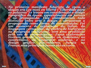 No primeiro manifesto futurista de 1909, o slogan era Les mots en liberté ("Liberdade para as palavras") e levava em consideração o design tipográfico da época, especialmente em jornais e na propaganda. Eles abandonavam toda distinção entre arte e design e abraçavam a propaganda como forma de comunicação. Foi um momento de exploração do lúdico, da linguagem vernacular, da quebra de hierarquia na tipografia tradicional, com uma predileção pelo uso de onomatopéias. Essas explorações tiveram grande repercussão no dadaísmo, no concretismo, na tipografia moderna, e no design gráfico pós-moderno. Surgiu na França,seus principais temas são as cores. 